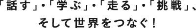 「話す」・「学ぶ」・「走る」・「挑戦」、そして世界をつなぐ!